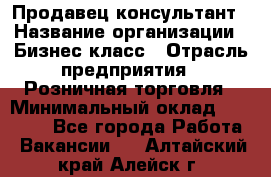 Продавец-консультант › Название организации ­ Бизнес класс › Отрасль предприятия ­ Розничная торговля › Минимальный оклад ­ 35 000 - Все города Работа » Вакансии   . Алтайский край,Алейск г.